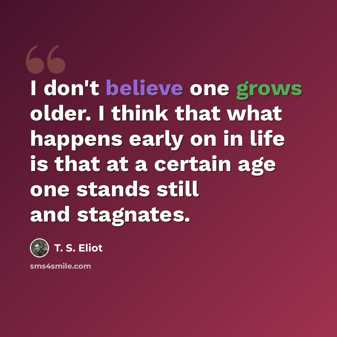 “I don't believe one grows older. I think that what happens early on in life is that at a certain age one stands still and stagnates.” quote by T. S. Eliot