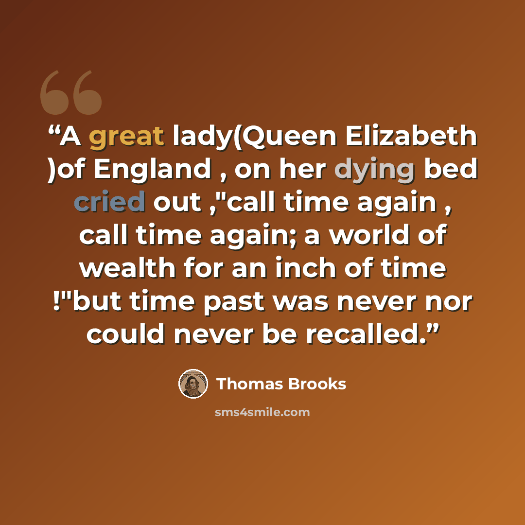 “A great lady(Queen Elizabeth )of England , on her dying bed cried out ,"call time again , call time again; a world of wealth for an inch of time !"but time past was never nor could never be recalled.” quote by Thomas Brooks