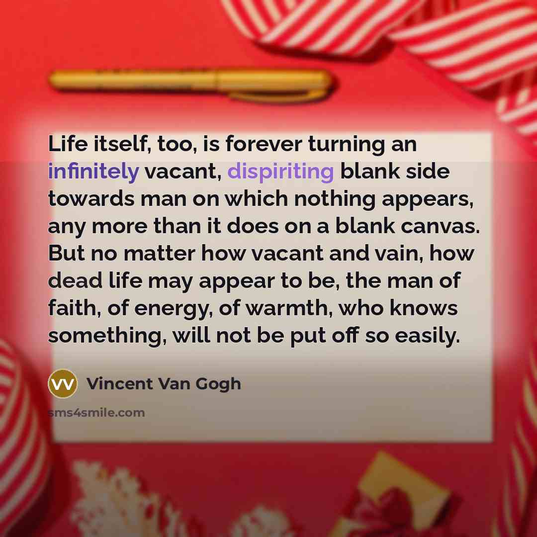 “Life itself, too, is forever turning an infinitely vacant, dispiriting blank side towards man on which nothing appears, any more than it does on a blank canvas. But no matter how vacant and vain, how dead life may appear to be, the man of faith, of energy, of warmth, who knows something, will not…” quote by Vincent Van Gogh