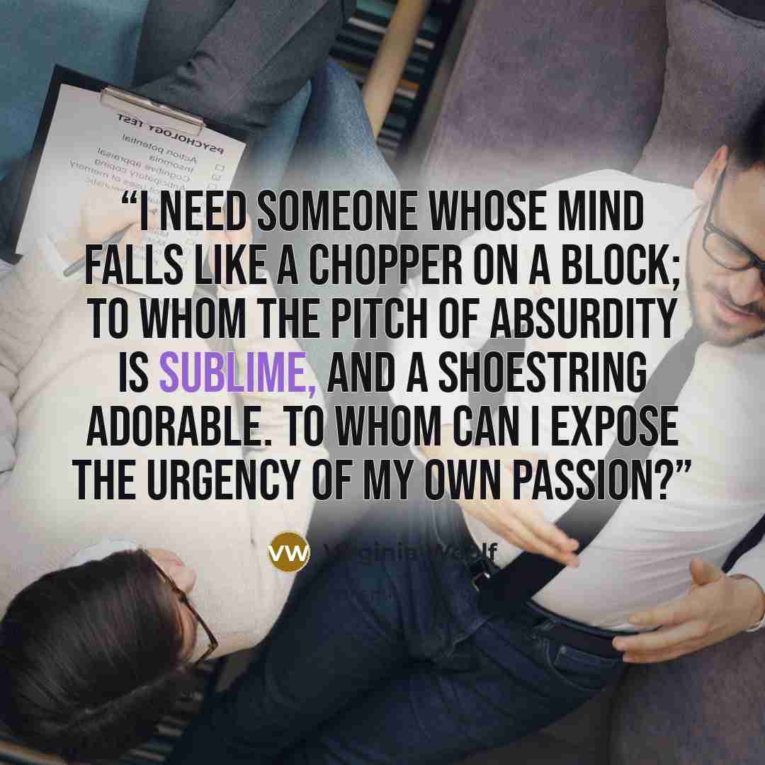 “I need someone whose mind falls like a chopper on a block; to whom the pitch of absurdity is sublime, and a shoestring adorable. To whom can I expose the urgency of my own passion?” quote by Virginia Woolf