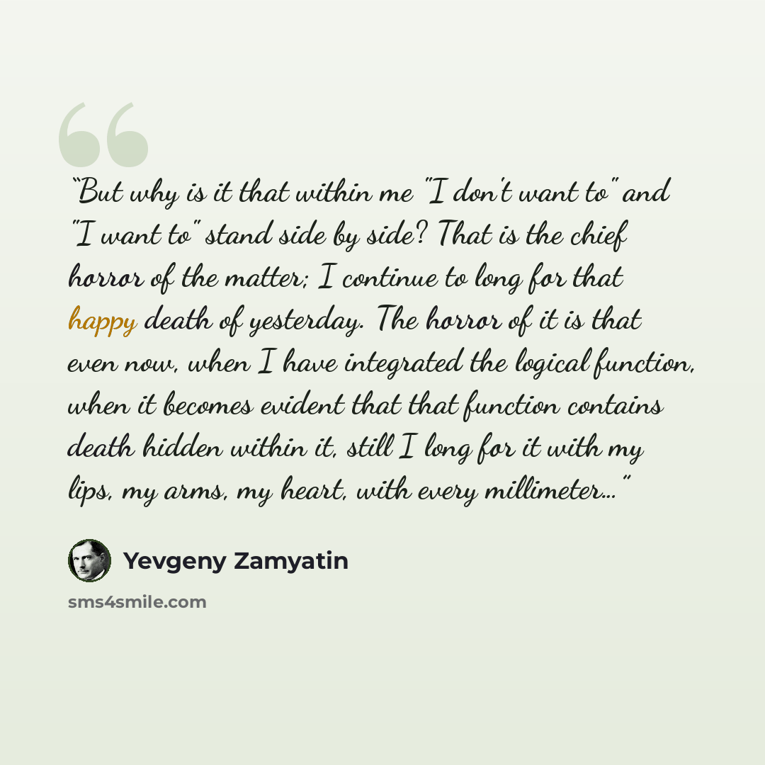 “But why is it that within me "I don't want to" and "I want to" stand side by side? That is the chief horror of the matter; I continue to long for that happy death of yesterday. The horror of it is that even now, when I have integrated the logical function, when it becomes evident that that…” quote by Yevgeny Zamyatin