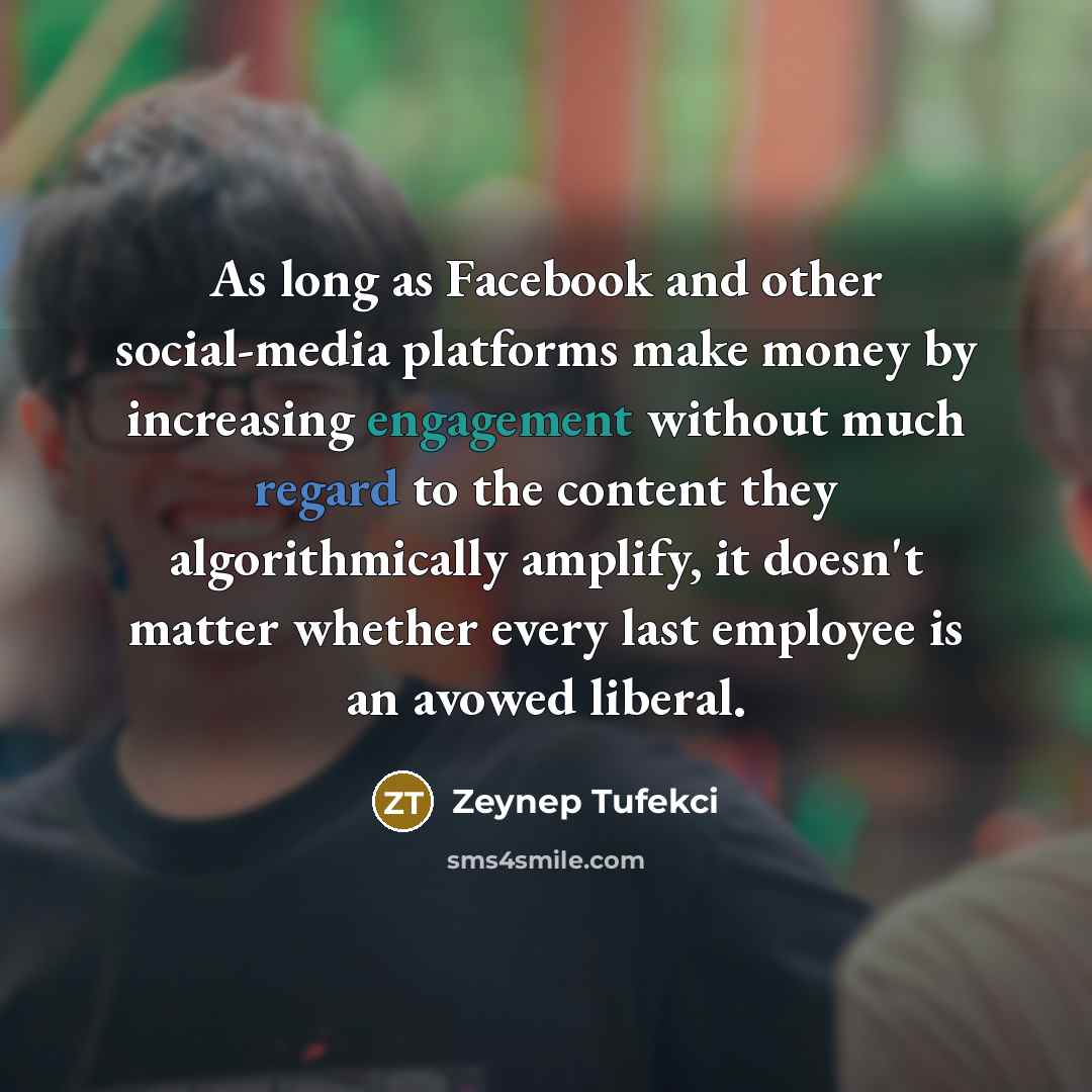 “As long as Facebook and other social-media platforms make money by increasing engagement without much regard to the content they algorithmically amplify, it doesn't matter whether every last employee is an avowed liberal.” quote by Zeynep Tufekci