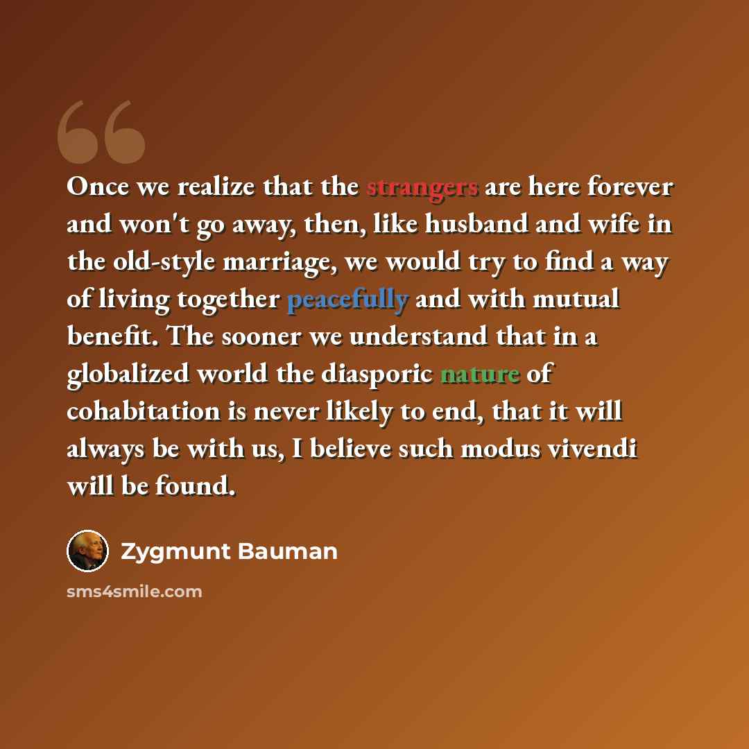 “Once we realize that the strangers are here forever and won't go away, then, like husband and wife in the old-style marriage, we would try to find a way of living together peacefully and with mutual benefit. The sooner we understand that in a globalized world the diasporic nature of cohabitation…” quote by Zygmunt Bauman