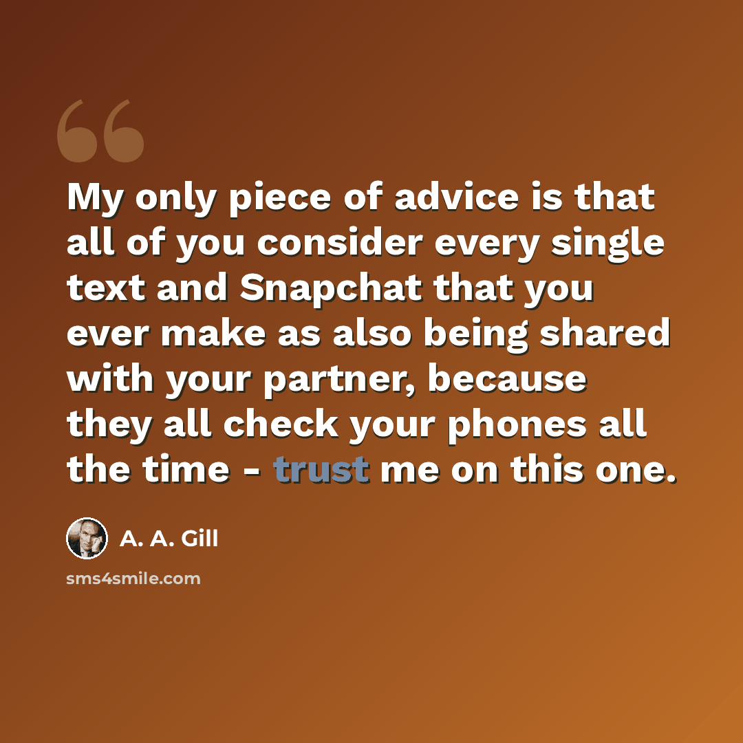 “My only piece of advice is that all of you consider every single text and Snapchat that you ever make as also being shared with your partner, because they all check your phones all the time - trust me on this one.” quote by A. A. Gill