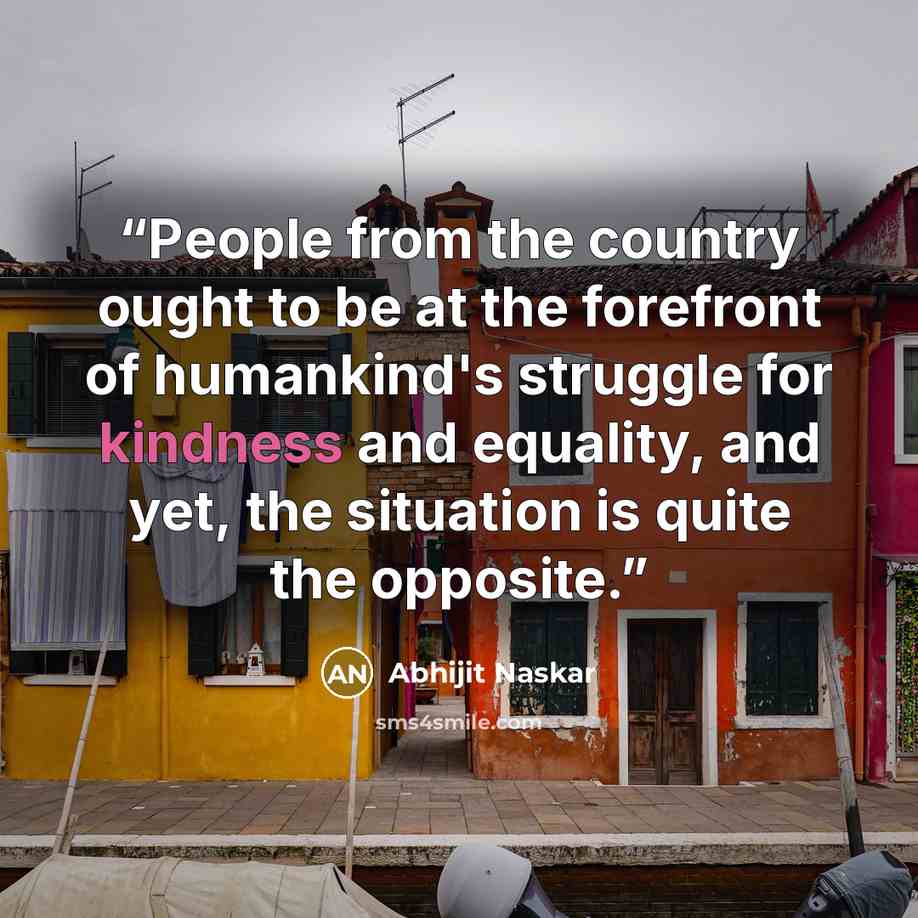 “People from the country ought to be at the forefront of humankind's struggle for kindness and equality, and yet, the situation is quite the opposite.” quote by Abhijit Naskar