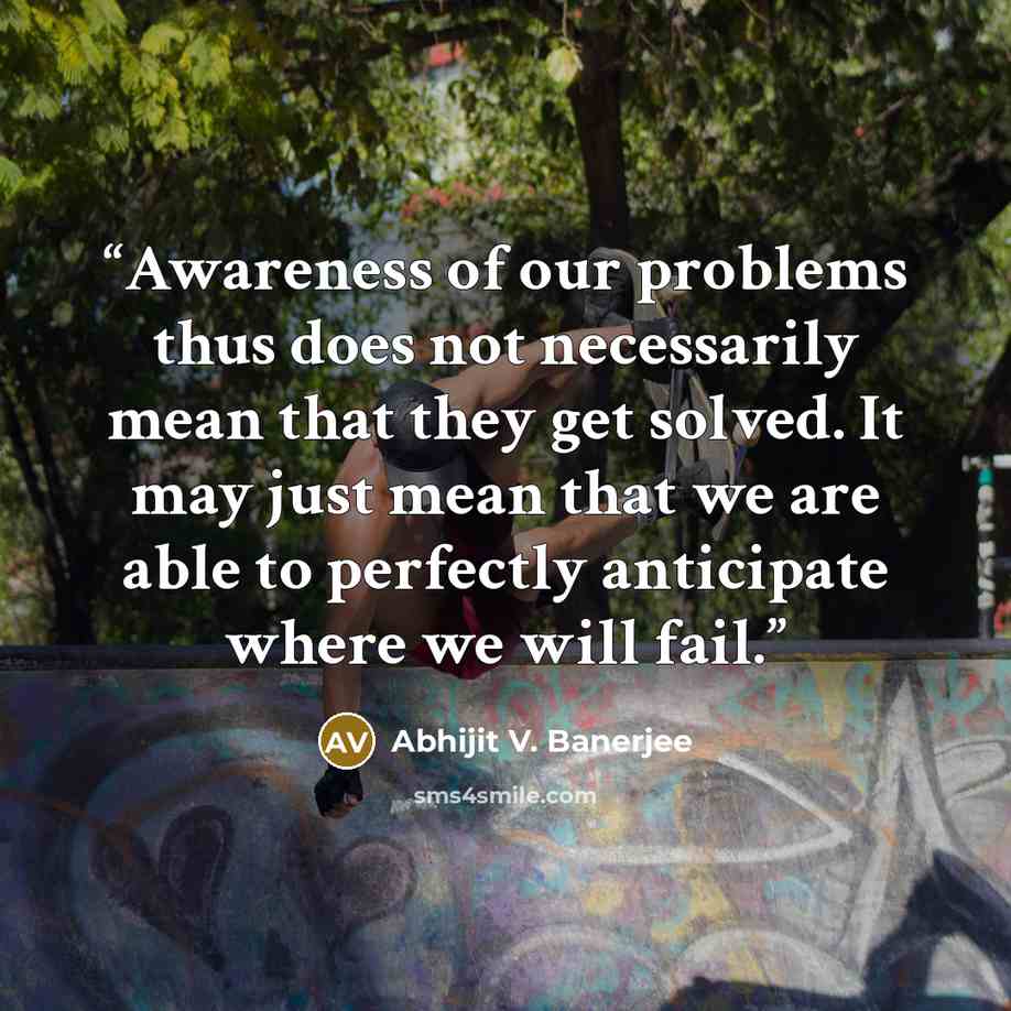 “Awareness of our problems thus does not necessarily mean that they get solved. It may just mean that we are able to perfectly anticipate where we will fail.” quote by Abhijit V. Banerjee