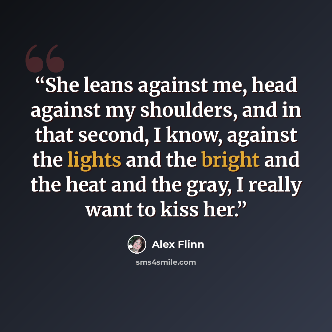 “She leans against me, head against my shoulders, and in that second, I know, against the lights and the bright and the heat and the gray, I really want to kiss her.” quote by Alex Flinn