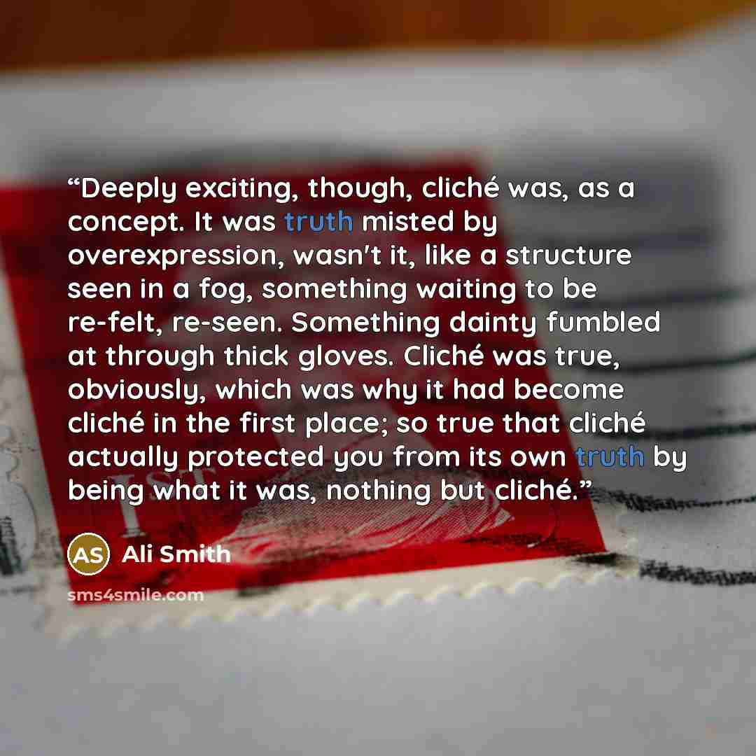 “Deeply exciting, though, cliché was, as a concept. It was truth misted by overexpression, wasn't it, like a structure seen in a fog, something waiting to be re-felt, re-seen. Something dainty fumbled at through thick gloves. Cliché was true, obviously, which was why it had become cliché in the…” quote by Ali Smith
