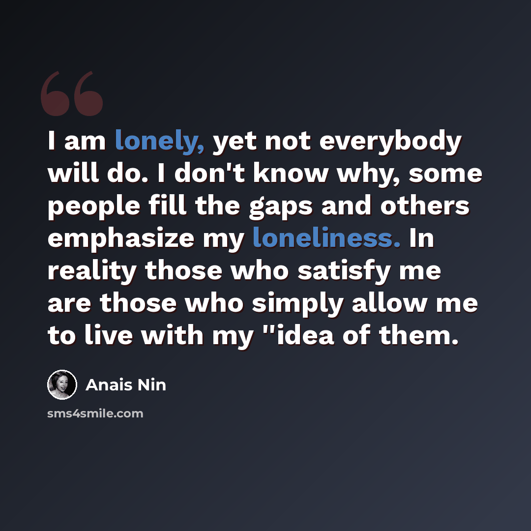 “I am lonely, yet not everybody will do. I don't know why, some people fill the gaps and others emphasize my loneliness. In reality those who satisfy me are those who simply allow me to live with my ''idea of them.” quote by Anais Nin