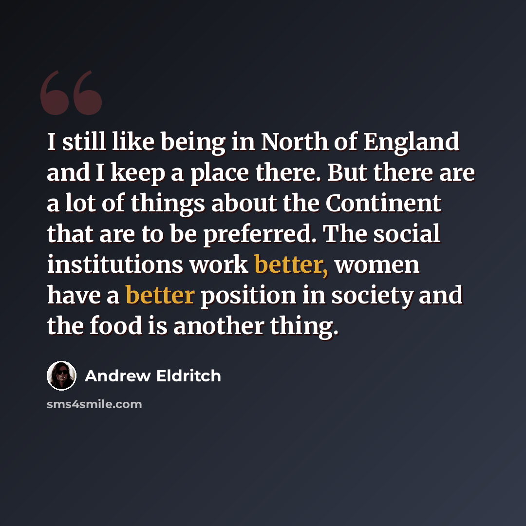 “I still like being in North of England and I keep a place there. But there are a lot of things about the Continent that are to be preferred. The social institutions work better, women have a better position in society and the food is another thing.” quote by Andrew Eldritch
