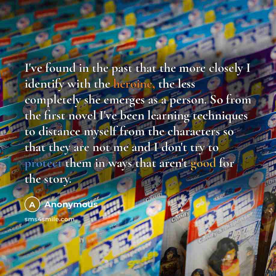 “I've found in the past that the more closely I identify with the heroine, the less completely she emerges as a person. So from the first novel I've been learning techniques to distance myself from the characters so that they are not me and I don't try to protect them in ways that aren't good for…” quote by Anonymous