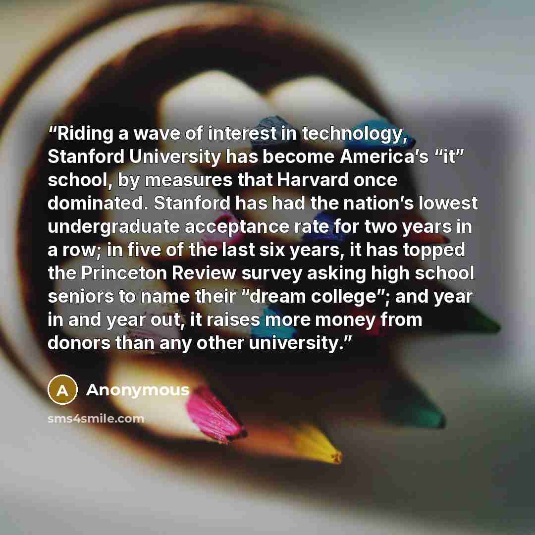 “Riding a wave of interest in technology, Stanford University has become America’s “it” school, by measures that Harvard once dominated. Stanford has had the nation’s lowest undergraduate acceptance rate for two years in a row; in five of the last six years, it has topped the Princeton Review…” quote by Anonymous