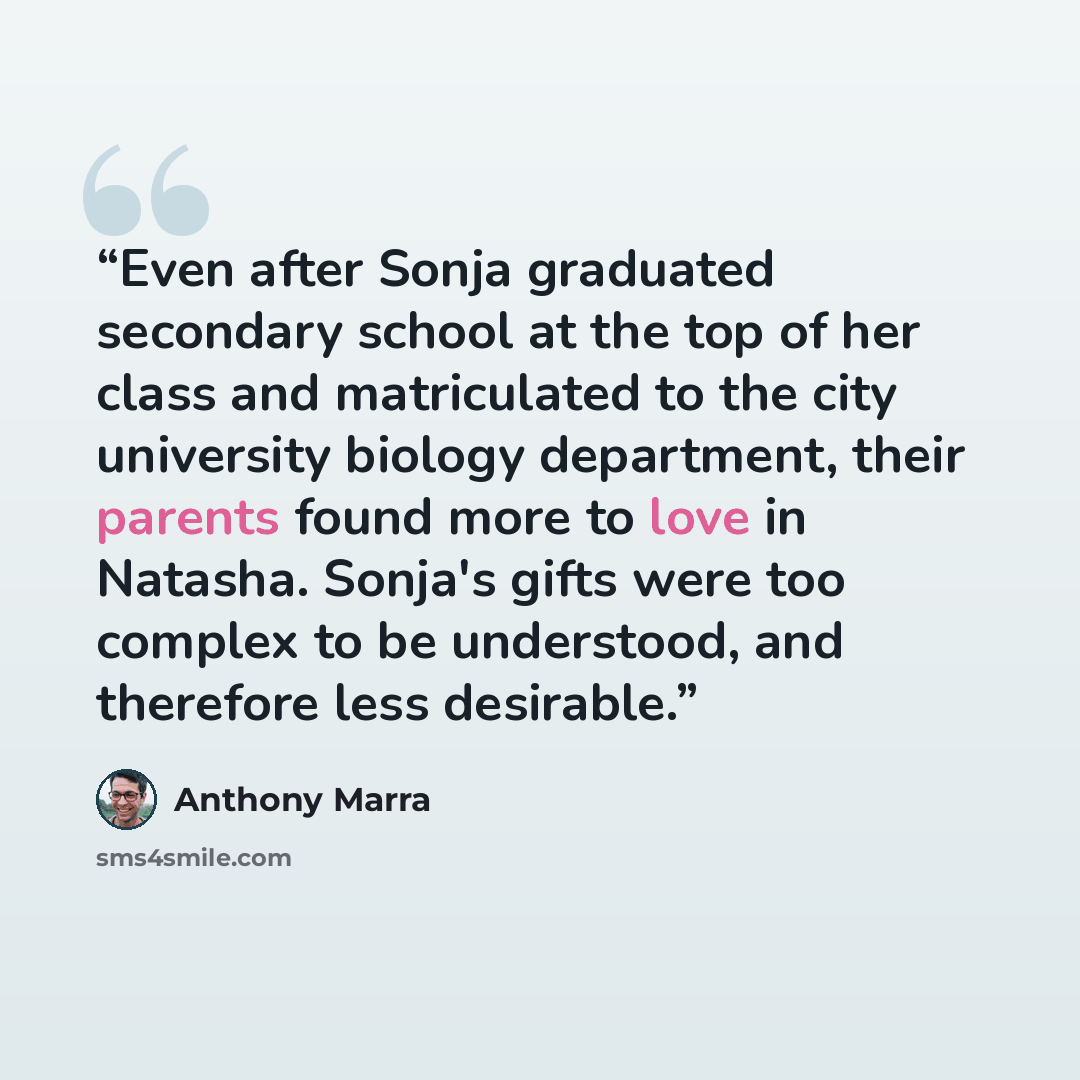 “Even after Sonja graduated secondary school at the top of her class and matriculated to the city university biology department, their parents found more to love in Natasha. Sonja's gifts were too complex to be understood, and therefore less desirable.” quote by Anthony Marra