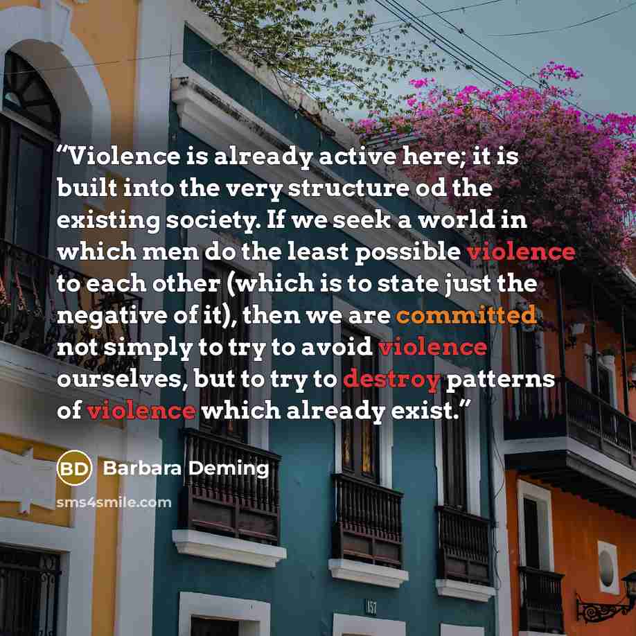 “Violence is already active here; it is built into the very structure od the existing society. If we seek a world in which men do the least possible violence to each other (which is to state just the negative of it), then we are committed not simply to try to avoid violence ourselves, but to try to…” quote by Barbara Deming