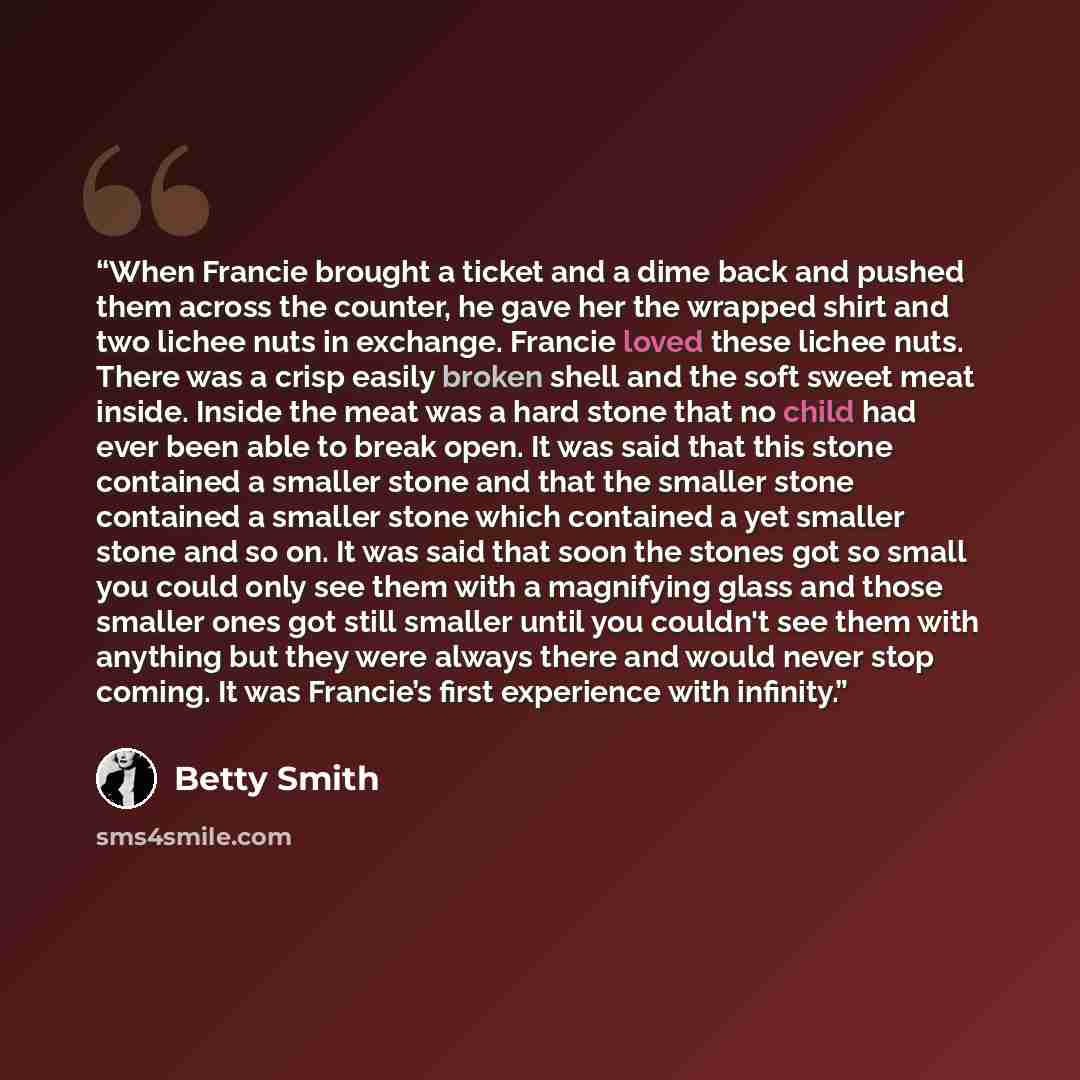 “When Francie brought a ticket and a dime back and pushed them across the counter, he gave her the wrapped shirt and two lichee nuts in exchange. Francie loved these lichee nuts. There was a crisp easily broken shell and the soft sweet meat inside. Inside the meat was a hard stone that no child had…” quote by Betty Smith
