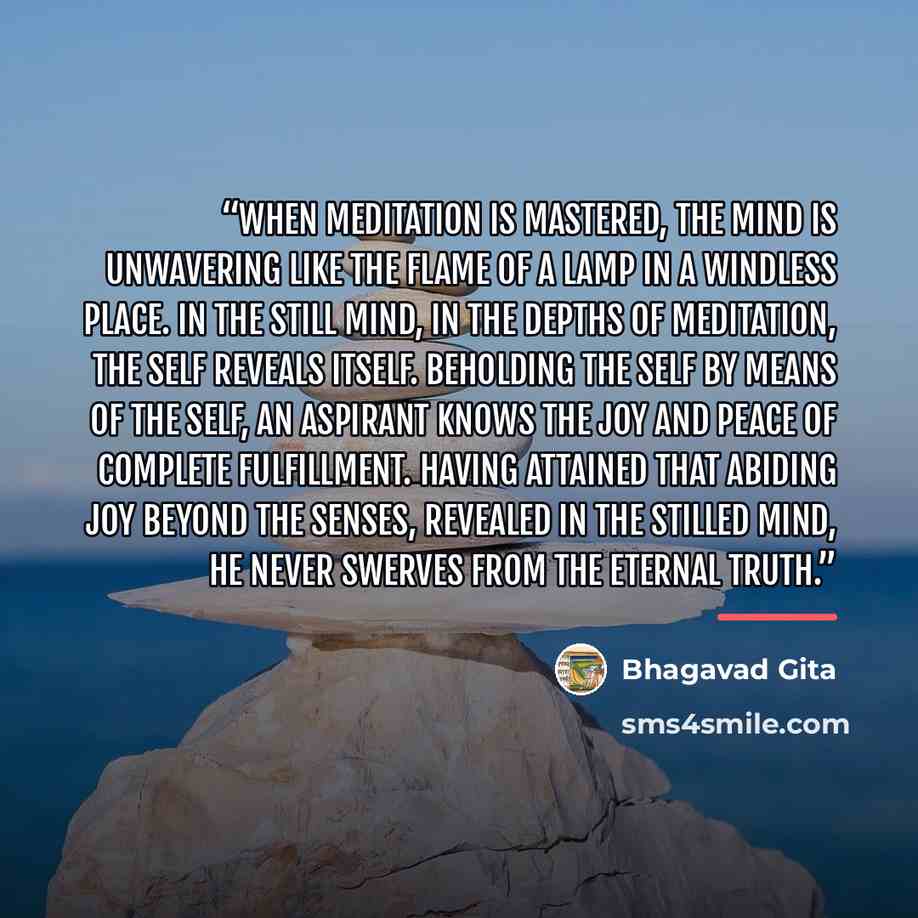 “When meditation is mastered, The mind is unwavering like the Flame of a lamp in a windless place. In the still mind, In the depths of meditation, The Self reveals itself. Beholding the Self By means of the Self, An aspirant knows the Joy and peace of complete fulfillment. Having attained that…” quote by Bhagavad Gita