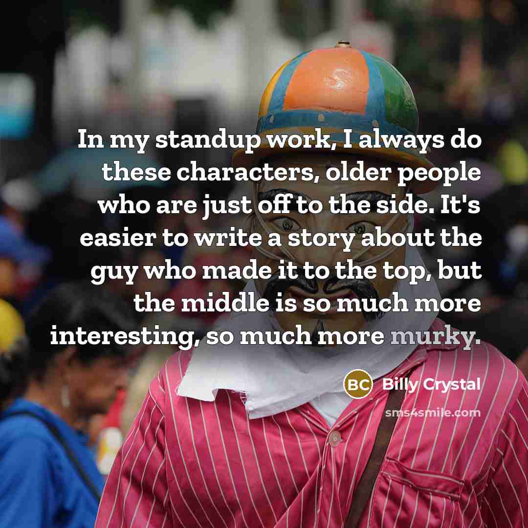 “In my standup work, I always do these characters, older people who are just off to the side. It's easier to write a story about the guy who made it to the top, but the middle is so much more interesting, so much more murky.” quote by Billy Crystal