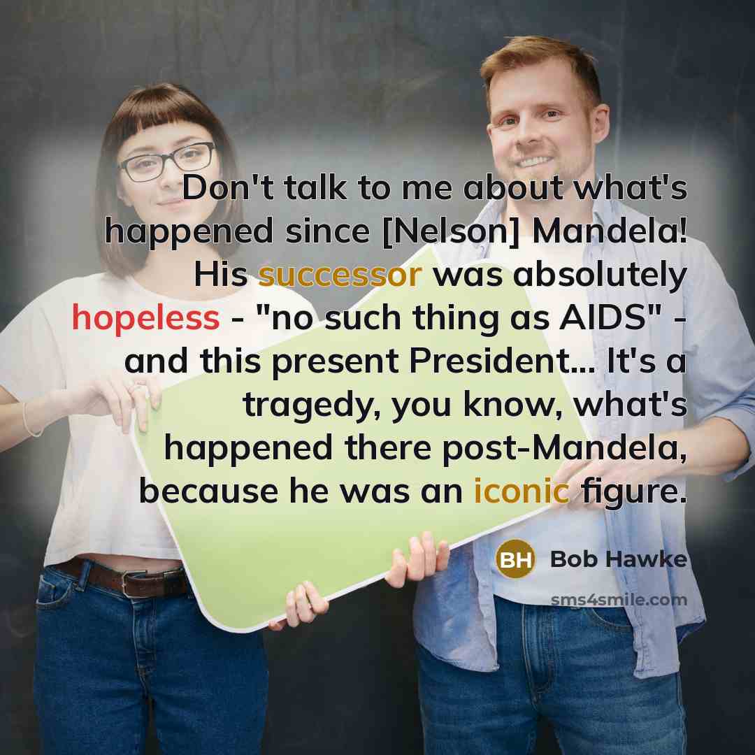 “Don't talk to me about what's happened since [Nelson] Mandela! His successor was absolutely hopeless - "no such thing as AIDS" - and this present President... It's a tragedy, you know, what's happened there post-Mandela, because he was an iconic figure.” quote by Bob Hawke
