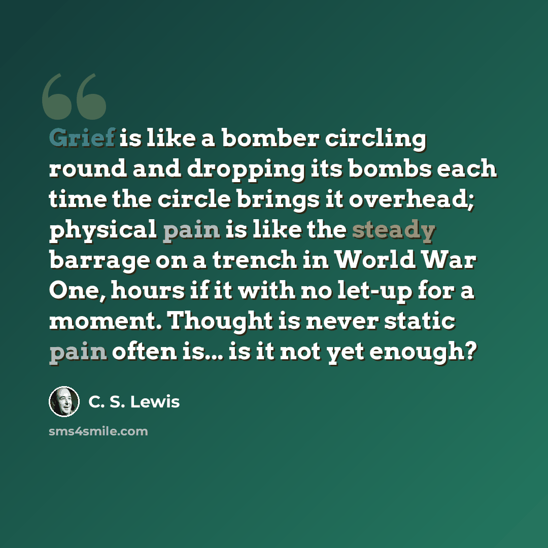 “Grief is like a bomber circling round and dropping its bombs each time the circle brings it overhead; physical pain is like the steady barrage on a trench in World War One, hours if it with no let-up for a moment. Thought is never static pain often is... is it not yet enough?” quote by C. S. Lewis