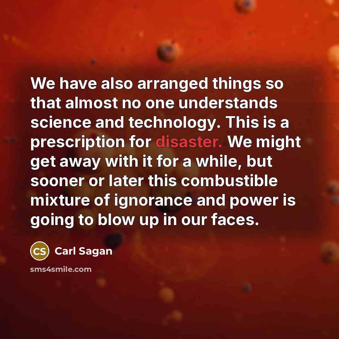 “We have also arranged things so that almost no one understands science and technology. This is a prescription for disaster. We might get away with it for a while, but sooner or later this combustible mixture of ignorance and power is going to blow up in our faces.” quote by Carl Sagan