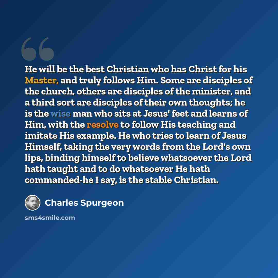 “He will be the best Christian who has Christ for his Master, and truly follows Him. Some are disciples of the church, others are disciples of the minister, and a third sort are disciples of their own thoughts; he is the wise man who sits at Jesus' feet and learns of Him, with the resolve to follow…” quote by Charles Spurgeon