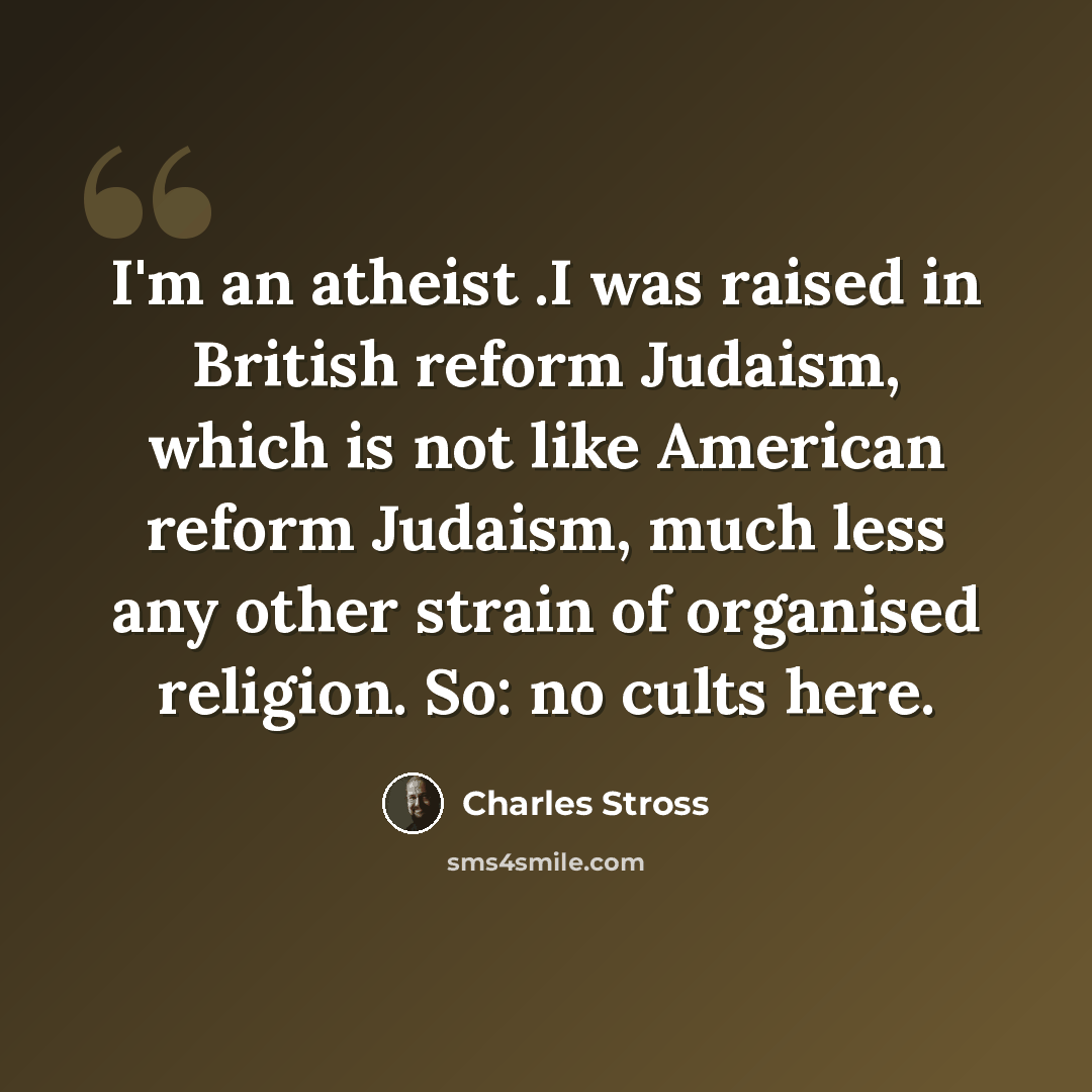 “I'm an atheist .I was raised in British reform Judaism, which is not like American reform Judaism, much less any other strain of organised religion. So: no cults here.” quote by Charles Stross