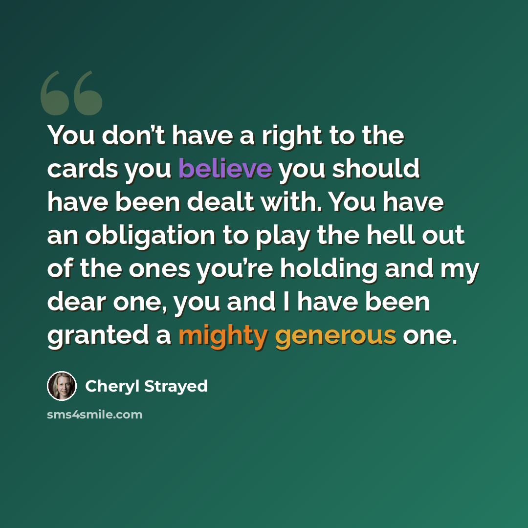 “You don’t have a right to the cards you believe you should have been dealt with. You have an obligation to play the hell out of the ones you’re holding and my dear one, you and I have been granted a mighty generous one.” quote by Cheryl Strayed
