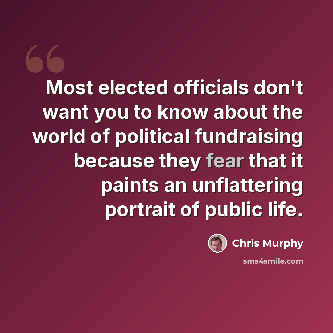 “Most elected officials don't want you to know about the world of political fundraising because they fear that it paints an unflattering portrait of public life.” quote by Chris Murphy