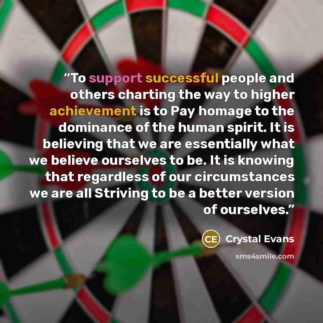 “To support successful people and others charting the way to higher achievement is to Pay homage to the dominance of the human spirit. It is believing that we are essentially what we believe ourselves to be. It is knowing that regardless of our circumstances we are all Striving to be a better…” quote by Crystal Evans