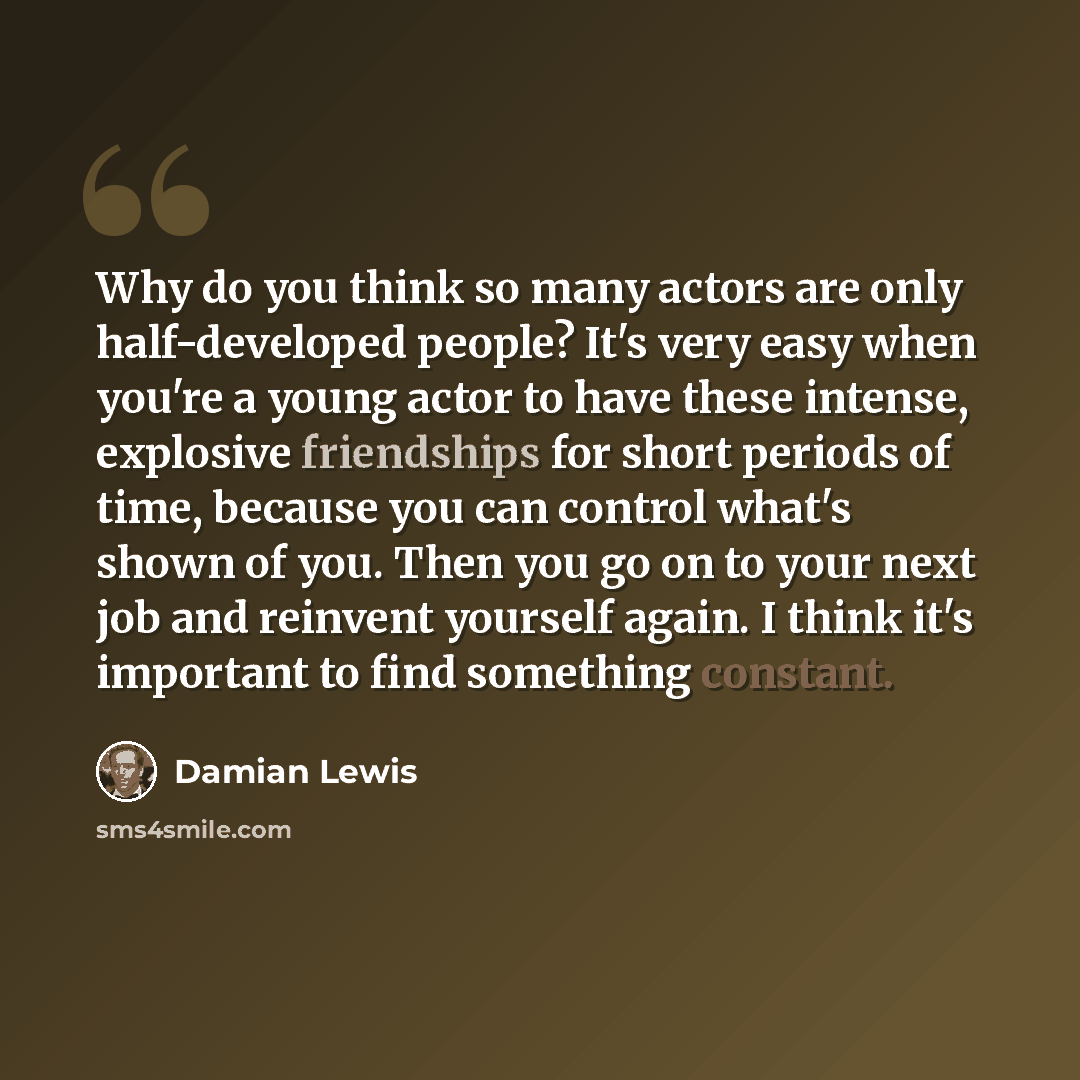 “Why do you think so many actors are only half-developed people? It's very easy when you're a young actor to have these intense, explosive friendships for short periods of time, because you can control what's shown of you. Then you go on to your next job and reinvent yourself again. I think it's…” quote by Damian Lewis
