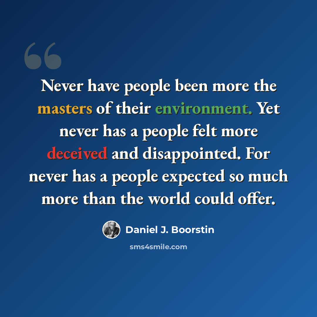 “Never have people been more the masters of their environment. Yet never has a people felt more deceived and disappointed. For never has a people expected so much more than the world could offer.” quote by Daniel J. Boorstin