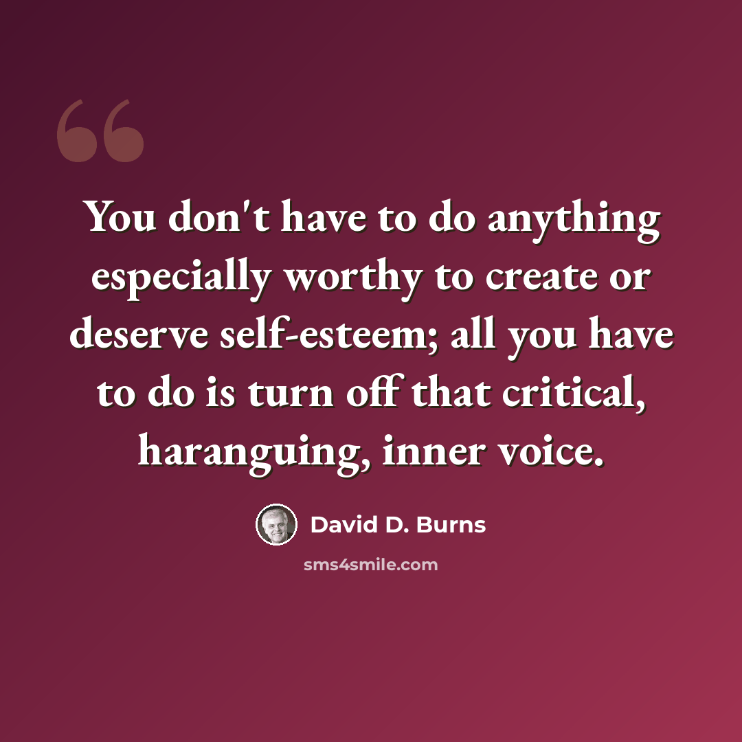 “You don't have to do anything especially worthy to create or deserve self-esteem; all you have to do is turn off that critical, haranguing, inner voice.” quote by David D. Burns