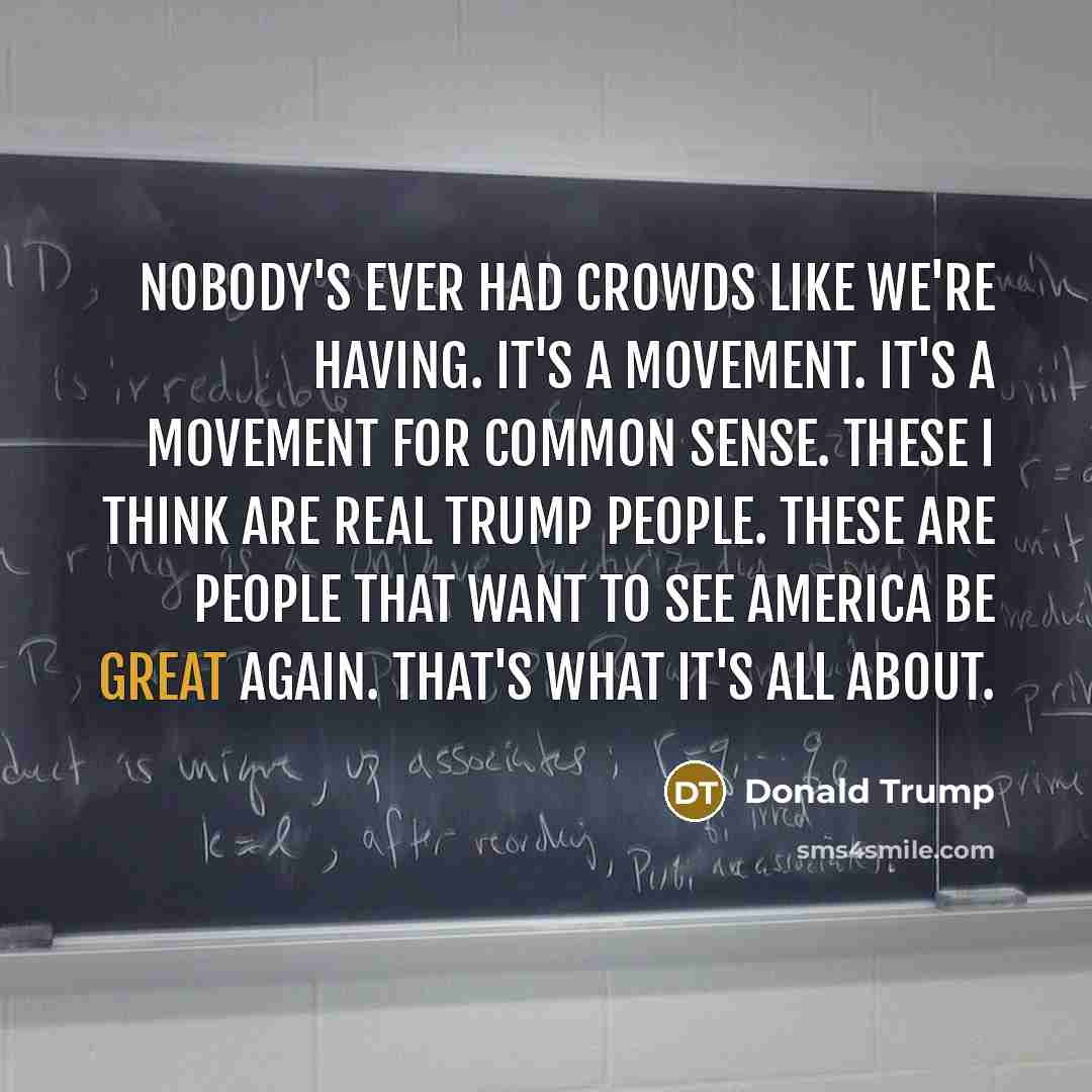 “Nobody's ever had crowds like we're having. It's a movement. It's a movement for common sense. These I think are real Trump people. These are people that want to see America be great again. That's what it's all about.” quote by Donald Trump