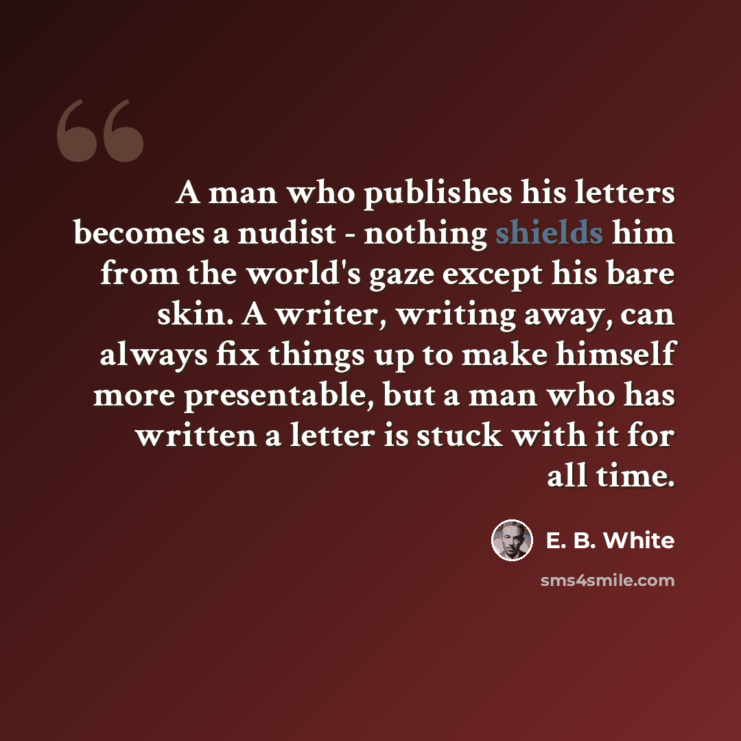 “A man who publishes his letters becomes a nudist - nothing shields him from the world's gaze except his bare skin. A writer, writing away, can always fix things up to make himself more presentable, but a man who has written a letter is stuck with it for all time.” quote by E. B. White