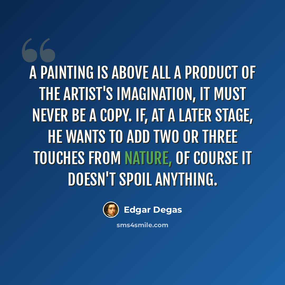 “A painting is above all a product of the artist's imagination, it must never be a copy. If, at a later stage, he wants to add two or three touches from nature, of course it doesn't spoil anything.” quote by Edgar Degas