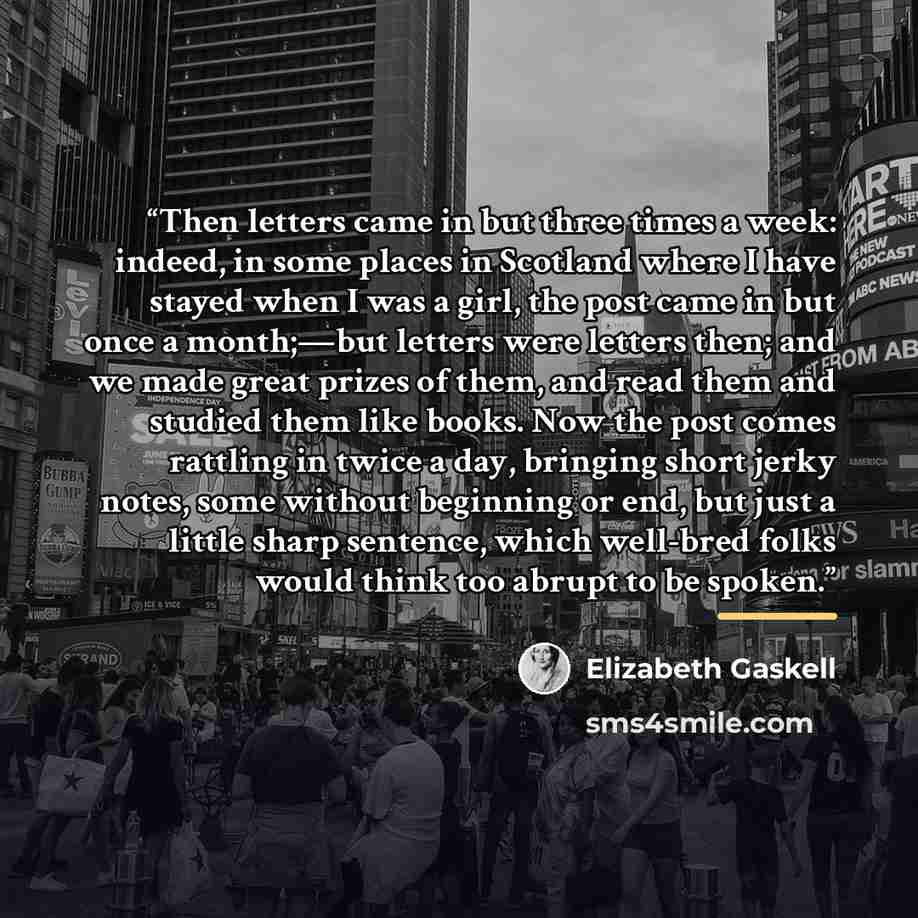 “Then letters came in but three times a week: indeed, in some places in Scotland where I have stayed when I was a girl, the post came in but once a month;—but letters were letters then; and we made great prizes of them, and read them and studied them like books. Now the post comes rattling in twice…” quote by Elizabeth Gaskell