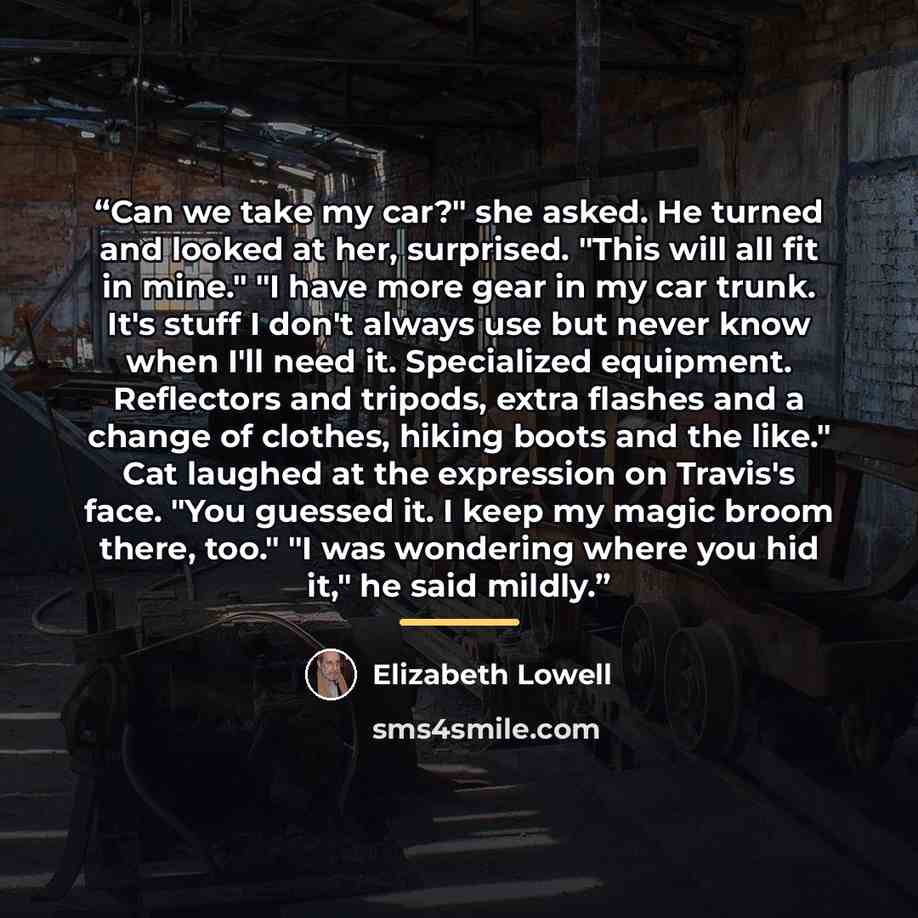 “Can we take my car?" she asked. He turned and looked at her, surprised. "This will all fit in mine." "I have more gear in my car trunk. It's stuff I don't always use but never know when I'll need it. Specialized equipment. Reflectors and tripods, extra flashes and a change of clothes, hiking boots…” quote by Elizabeth Lowell