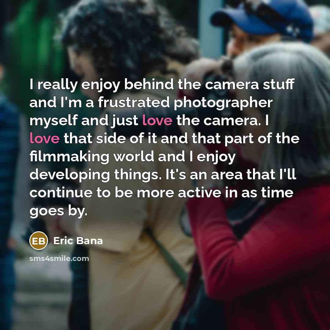 “I really enjoy behind the camera stuff and I'm a frustrated photographer myself and just love the camera. I love that side of it and that part of the filmmaking world and I enjoy developing things. It's an area that I'll continue to be more active in as time goes by.” quote by Eric Bana