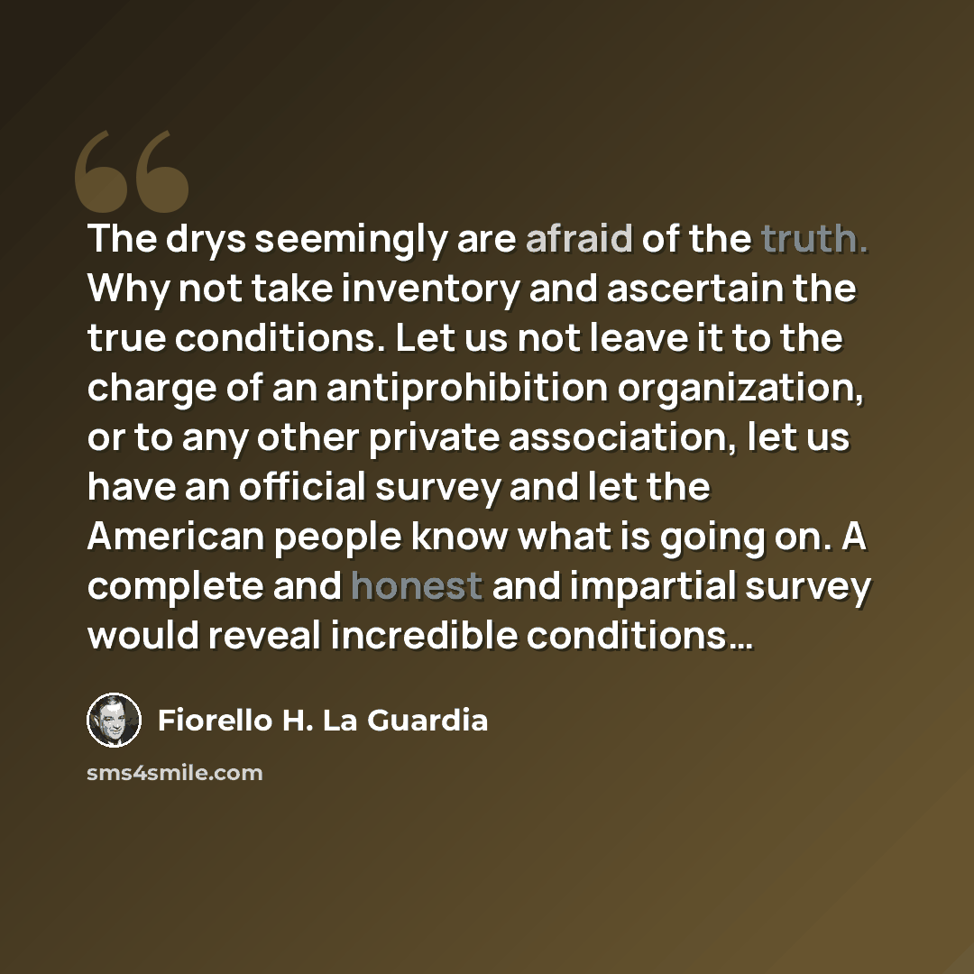 “The drys seemingly are afraid of the truth. Why not take inventory and ascertain the true conditions. Let us not leave it to the charge of an antiprohibition organization, or to any other private association, let us have an official survey and let the American people know what is going on. A…” quote by Fiorello H. La Guardia