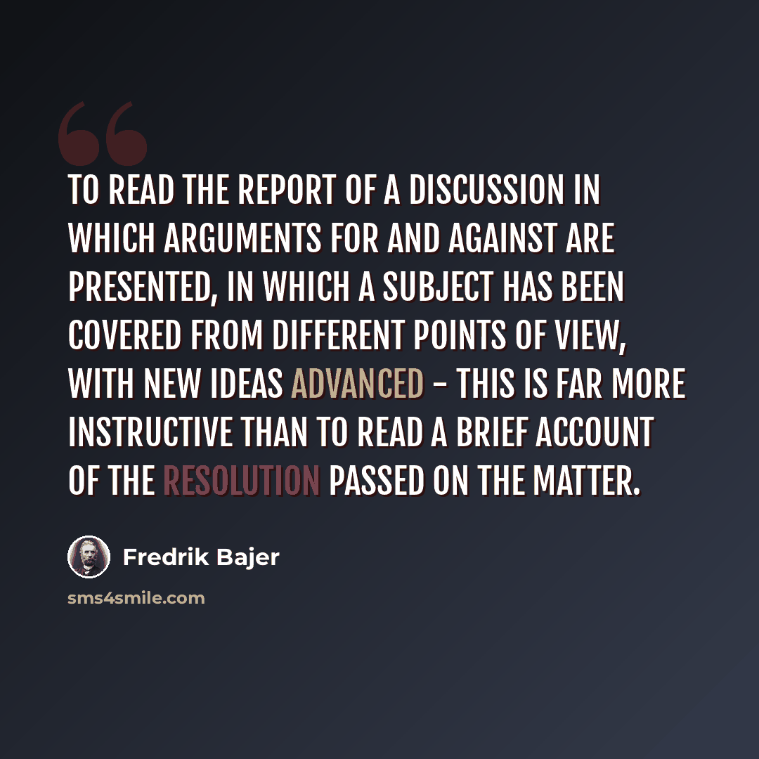 “To read the report of a discussion in which arguments for and against are presented, in which a subject has been covered from different points of view, with new ideas advanced - this is far more instructive than to read a brief account of the resolution passed on the matter.” quote by Fredrik Bajer