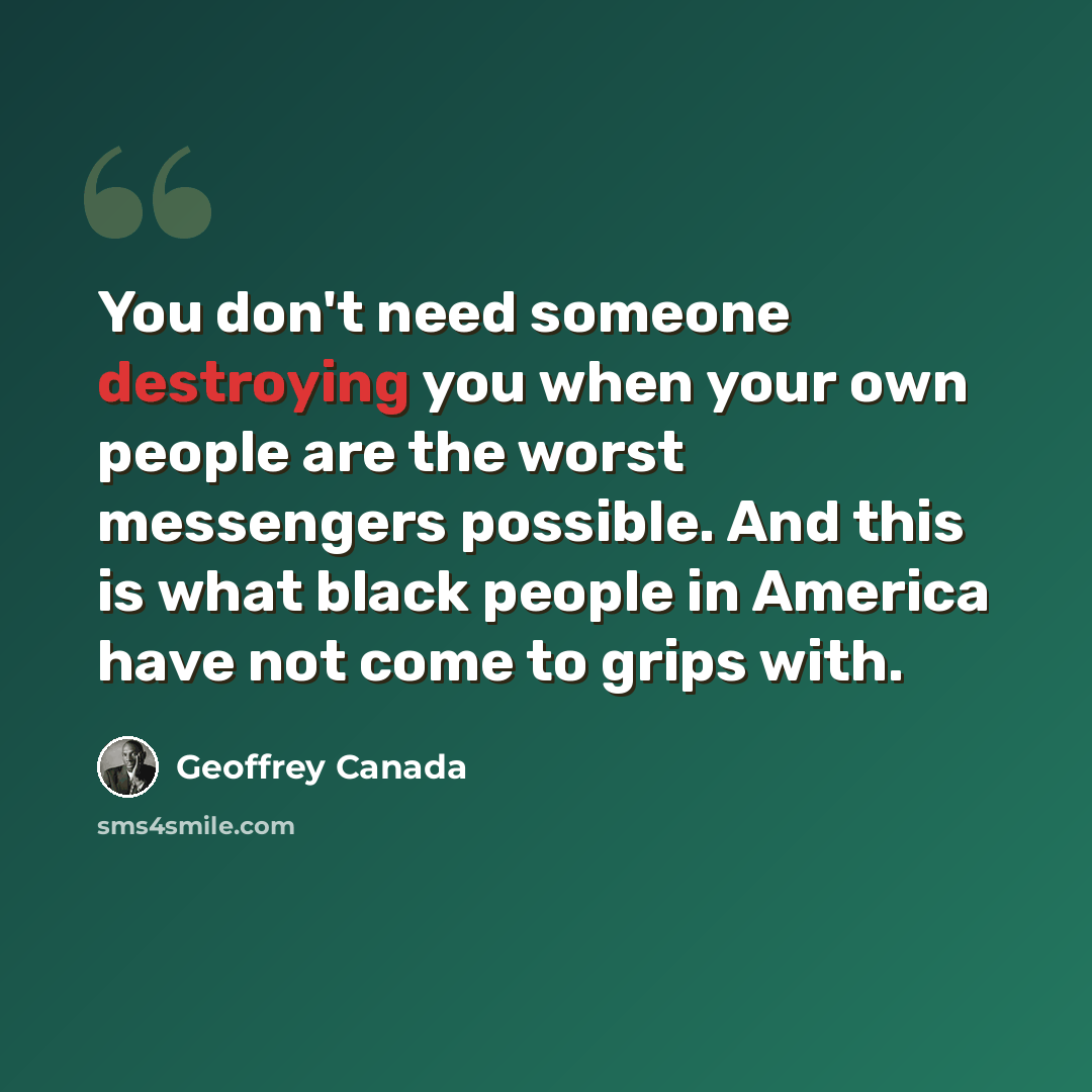 “You don't need someone destroying you when your own people are the worst messengers possible. And this is what black people in America have not come to grips with.” quote by Geoffrey Canada