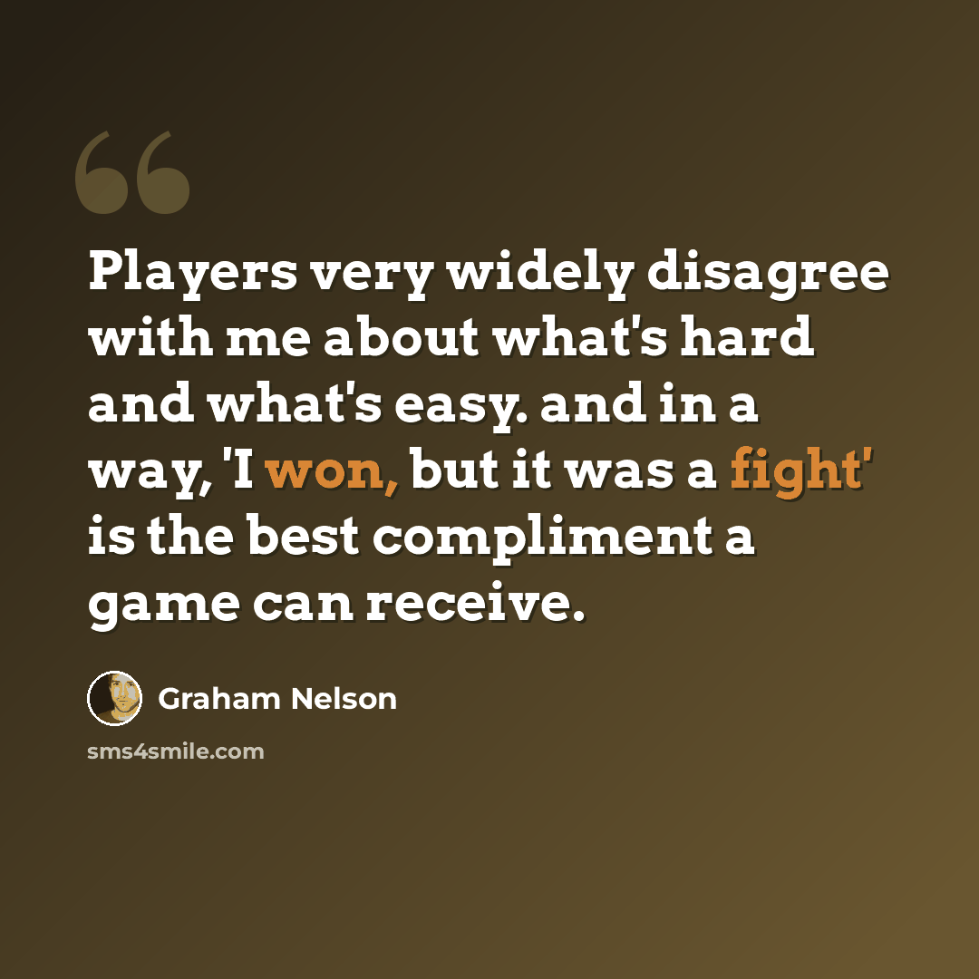 “Players very widely disagree with me about what's hard and what's easy. and in a way, 'I won, but it was a fight' is the best compliment a game can receive.” quote by Graham Nelson