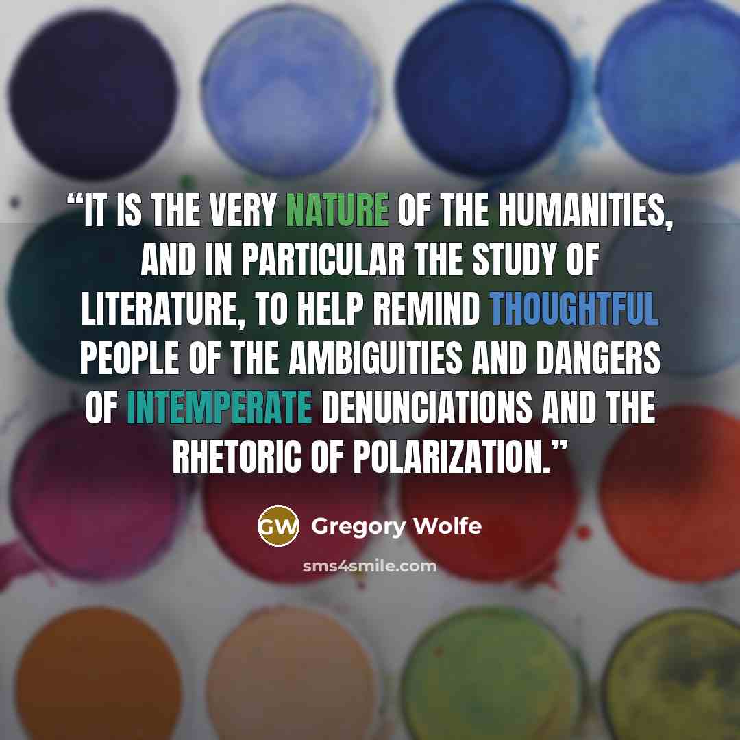 “it is the very nature of the humanities, and in particular the study of literature, to help remind thoughtful people of the ambiguities and dangers of intemperate denunciations and the rhetoric of polarization.” quote by Gregory Wolfe