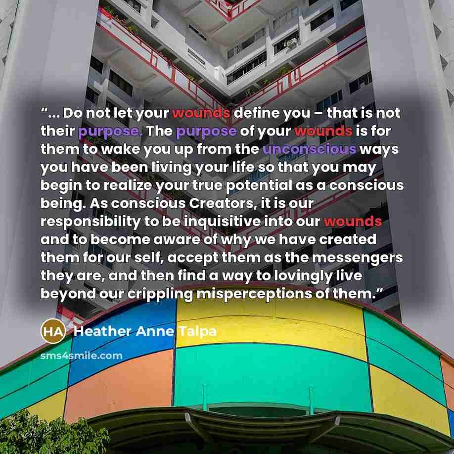 “... Do not let your wounds define you – that is not their purpose. The purpose of your wounds is for them to wake you up from the unconscious ways you have been living your life so that you may begin to realize your true potential as a conscious being. As conscious Creators, it is our…” quote by Heather Anne Talpa