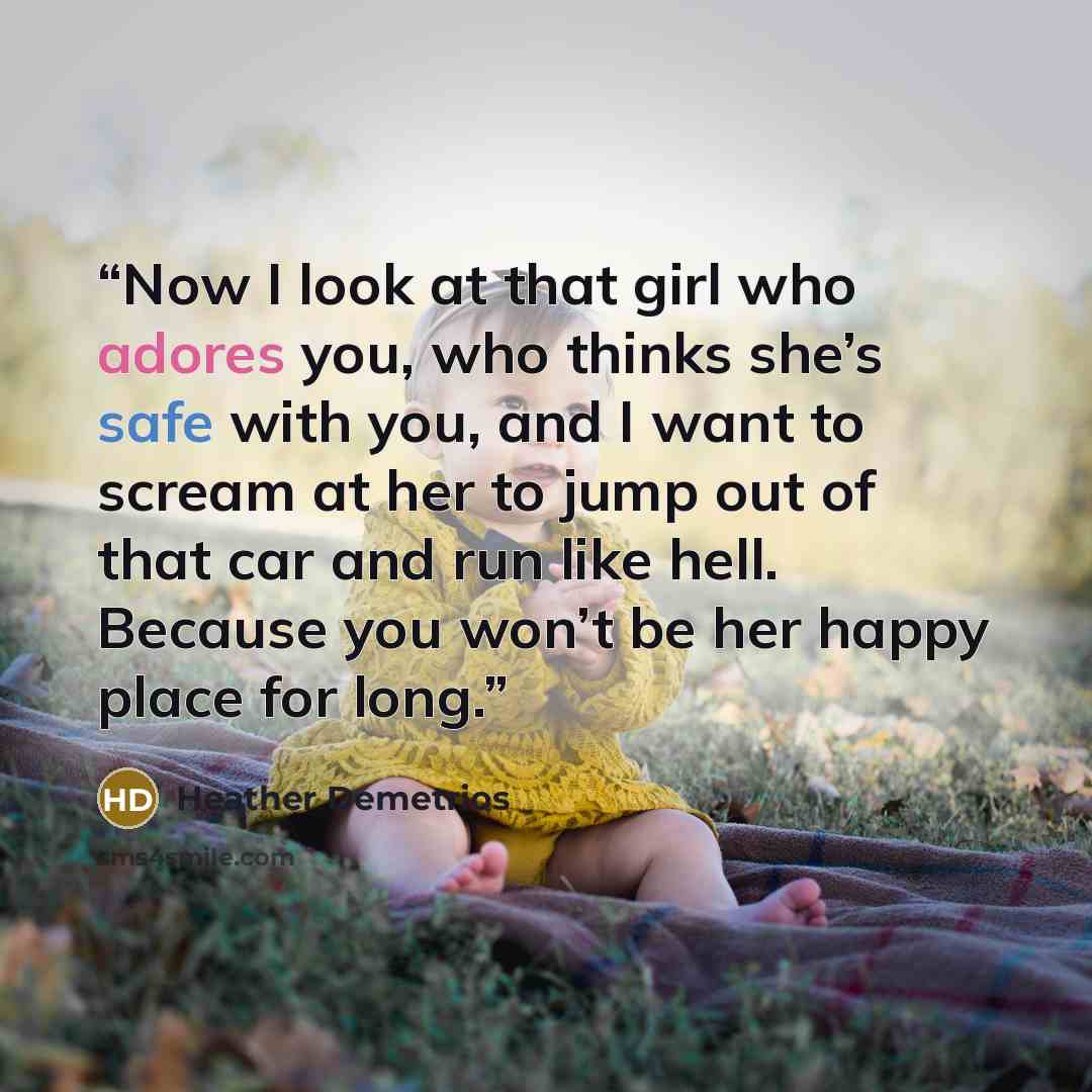 “Now I look at that girl who adores you, who thinks she’s safe with you, and I want to scream at her to jump out of that car and run like hell. Because you won’t be her happy place for long.” quote by Heather Demetrios