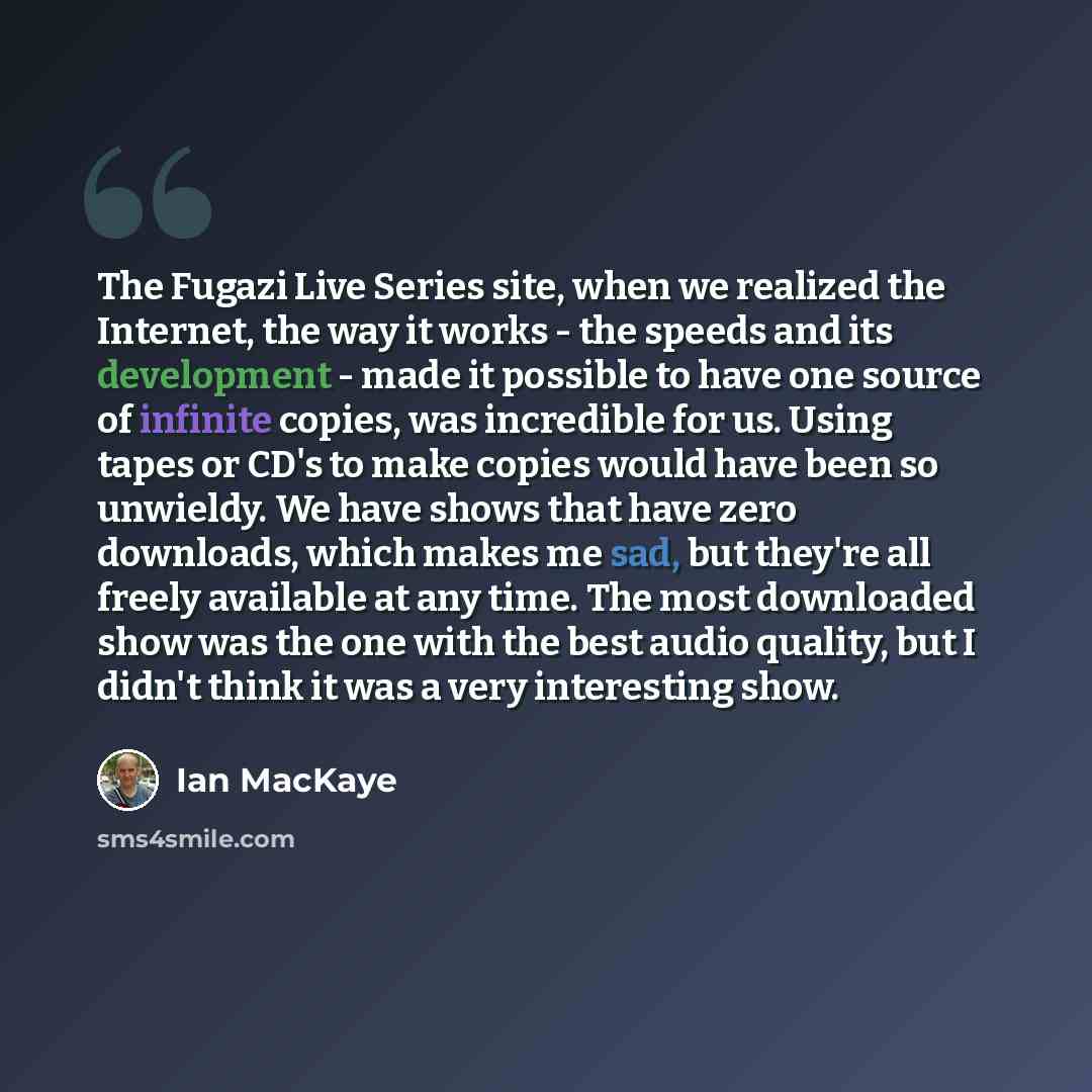 “The Fugazi Live Series site, when we realized the Internet, the way it works - the speeds and its development - made it possible to have one source of infinite copies, was incredible for us. Using tapes or CD's to make copies would have been so unwieldy. We have shows that have zero downloads…” quote by Ian MacKaye