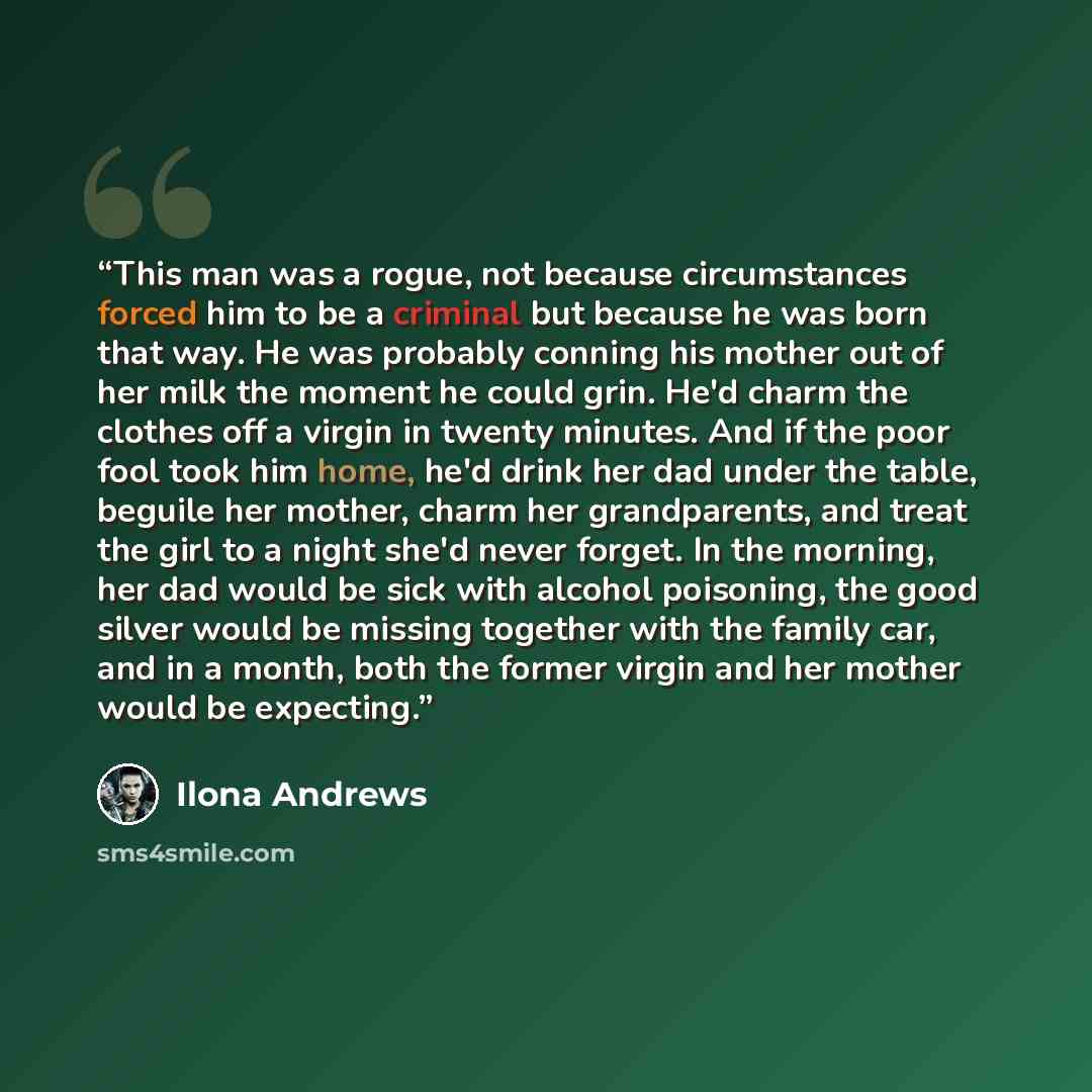 “This man was a rogue, not because circumstances forced him to be a criminal but because he was born that way. He was probably conning his mother out of her milk the moment he could grin. He'd charm the clothes off a virgin in twenty minutes. And if the poor fool took him home, he'd drink her dad…” quote by Ilona Andrews