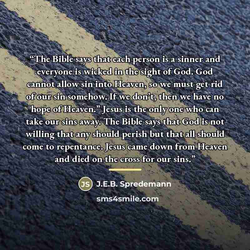 “The Bible says that each person is a sinner and everyone is wicked in the sight of God. God cannot allow sin into Heaven, so we must get rid of our sin somehow. If we don’t, then we have no hope of Heaven.” Jesus is the only one who can take our sins away. The Bible says that God is not willing…” quote by J.E.B. Spredemann