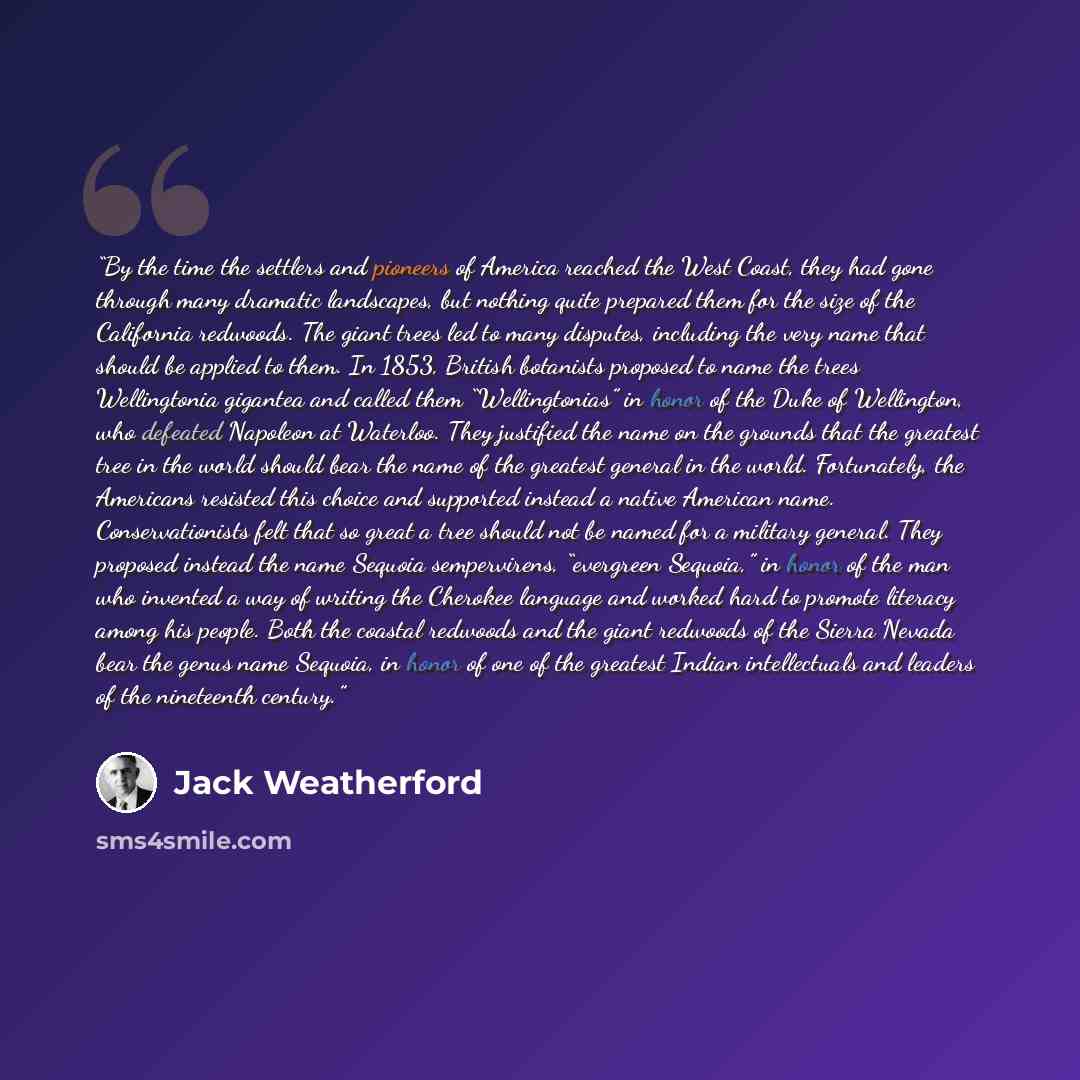 “By the time the settlers and pioneers of America reached the West Coast, they had gone through many dramatic landscapes, but nothing quite prepared them for the size of the California redwoods. The giant trees led to many disputes, including the very name that should be applied to them. In 1853…” quote by Jack Weatherford