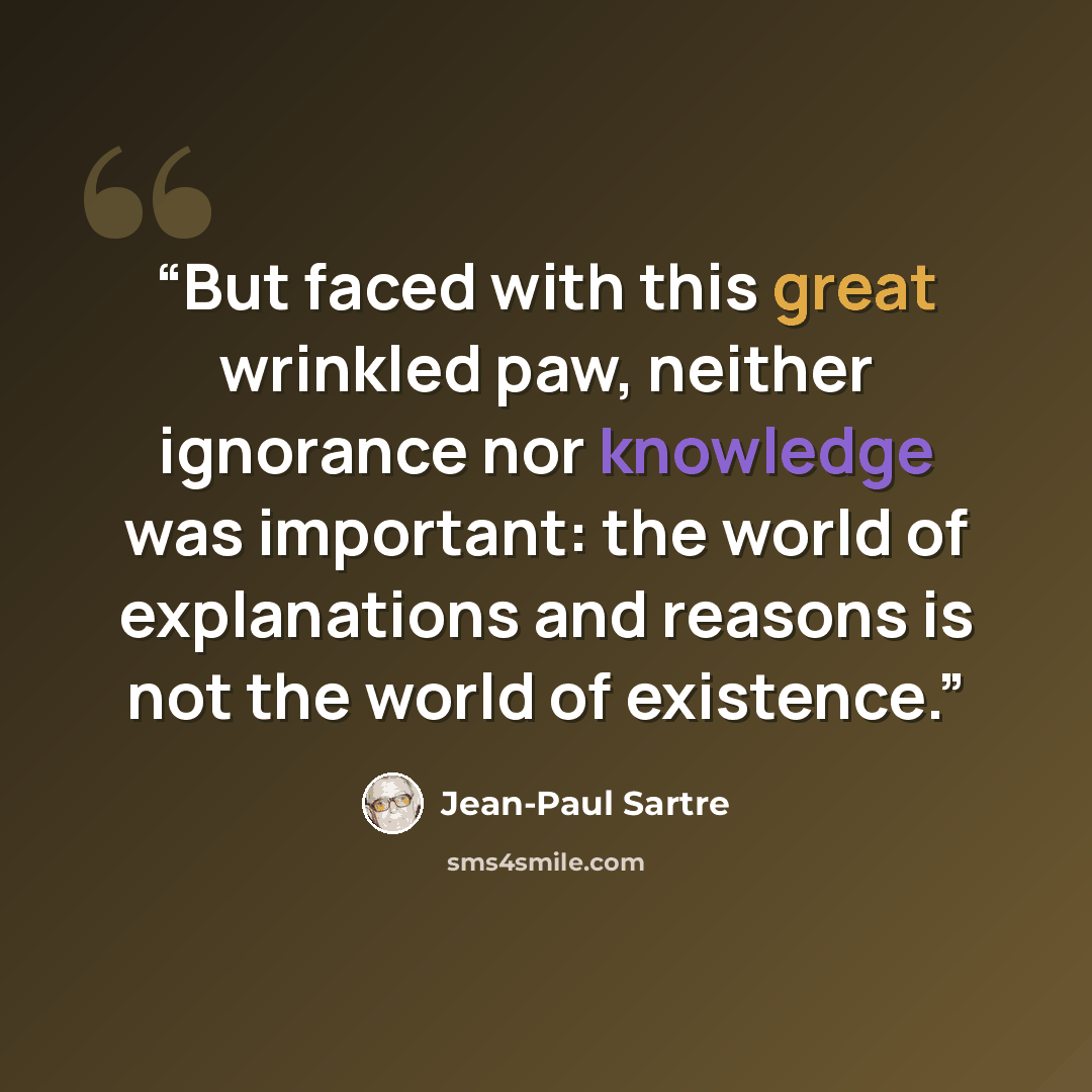 “But faced with this great wrinkled paw, neither ignorance nor knowledge was important: the world of explanations and reasons is not the world of existence.” quote by Jean-Paul Sartre
